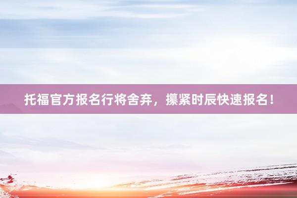 托福官方报名行将舍弃，攥紧时辰快速报名！