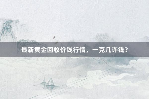 最新黄金回收价钱行情，一克几许钱？