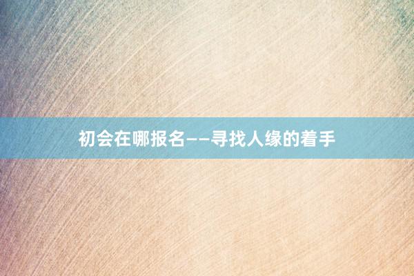 初会在哪报名——寻找人缘的着手
