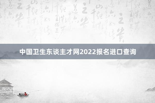 中国卫生东谈主才网2022报名进口查询